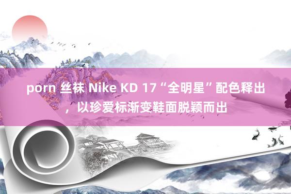 porn 丝袜 Nike KD 17“全明星”配色释出，以珍爱标渐变鞋面脱颖而出