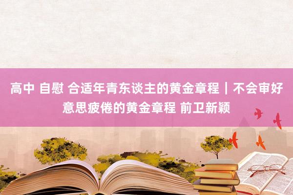 高中 自慰 合适年青东谈主的黄金章程｜不会审好意思疲倦的黄金章程 前卫新颖