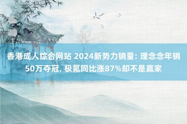 香港成人综合网站 2024新势力销量: 理念念年销50万夺冠， 极氪同比涨87%却不是赢家