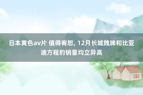 日本黄色av片 值得宥恕， 12月长城魏牌和比亚迪方程豹销量均立异高