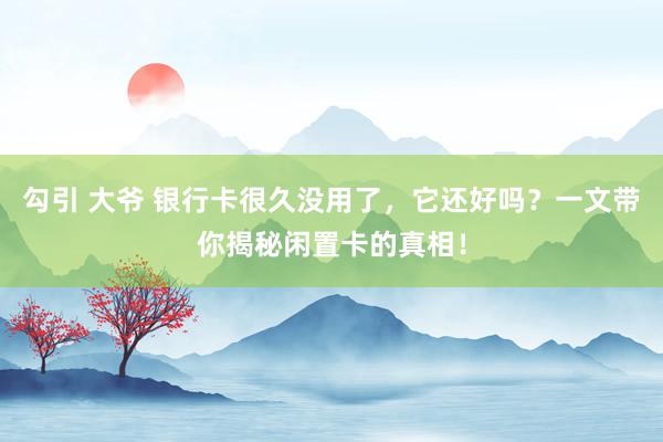 勾引 大爷 银行卡很久没用了，它还好吗？一文带你揭秘闲置卡的真相！