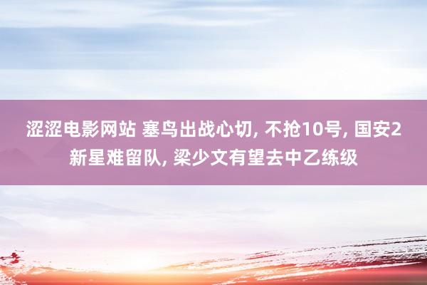 涩涩电影网站 塞鸟出战心切， 不抢10号， 国安2新星难留队， 梁少文有望去中乙练级