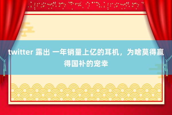 twitter 露出 一年销量上亿的耳机，为啥莫得赢得国补的宠幸