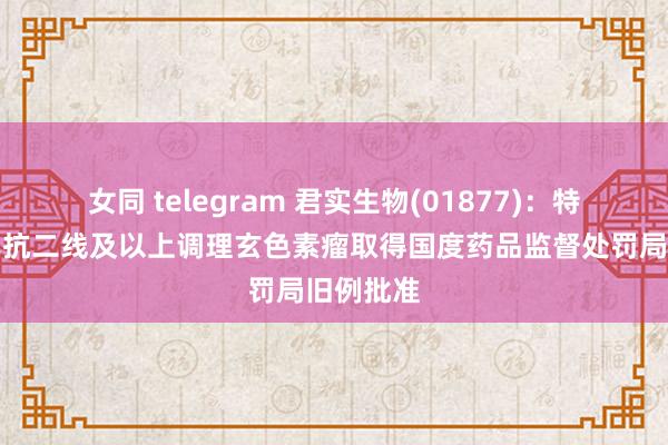 女同 telegram 君实生物(01877)：特瑞普利单抗二线及以上调理玄色素瘤取得国度药品监督处罚局旧例批准