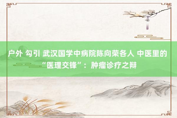 户外 勾引 武汉国学中病院陈向荣各人 中医里的 “医理交锋”：肿瘤诊疗之辩