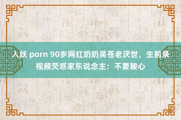 人妖 porn 90岁网红奶奶吴苍老厌世，生前录视频荧惑家东说念主：不要酸心