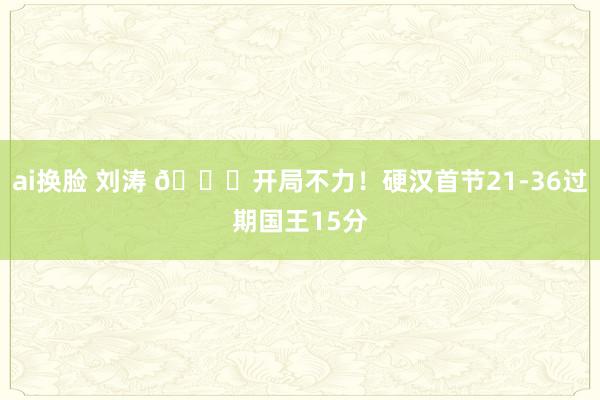 ai换脸 刘涛 😓开局不力！硬汉首节21-36过期国王15分