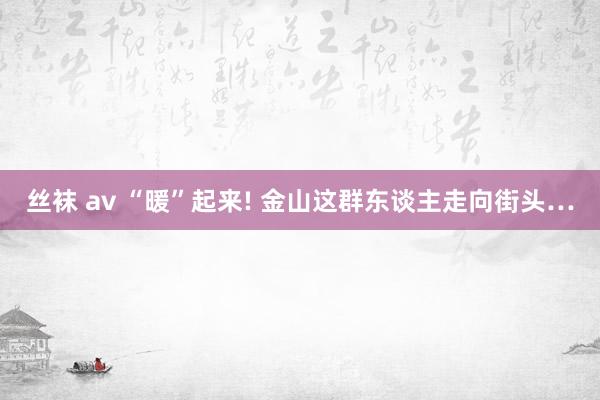 丝袜 av “暖”起来! 金山这群东谈主走向街头…