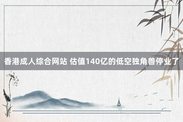 香港成人综合网站 估值140亿的低空独角兽停业了