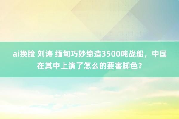 ai换脸 刘涛 缅甸巧妙缔造3500吨战船，中国在其中上演了怎么的要害脚色？