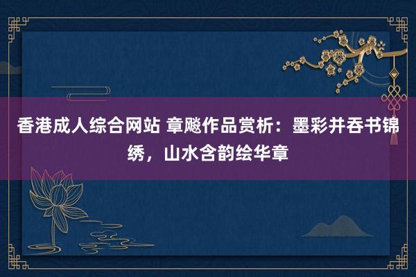 香港成人综合网站 章飚作品赏析：墨彩并吞书锦绣，山水含韵绘华章