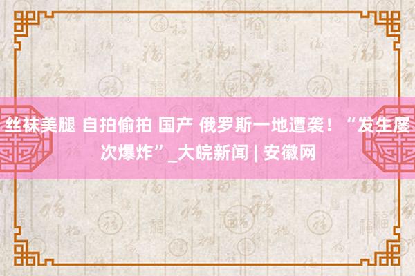 丝袜美腿 自拍偷拍 国产 俄罗斯一地遭袭！“发生屡次爆炸”_大皖新闻 | 安徽网