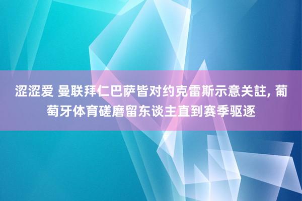 涩涩爱 曼联拜仁巴萨皆对约克雷斯示意关註， 葡萄牙体育磋磨留东谈主直到赛季驱逐