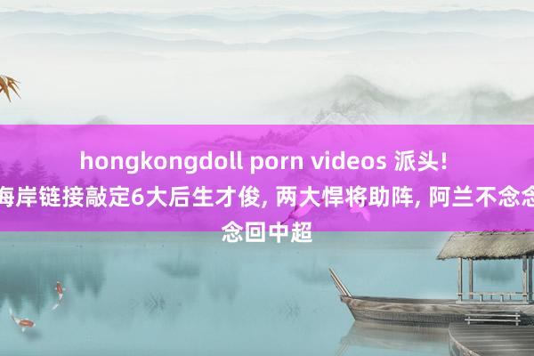 hongkongdoll porn videos 派头! 青岛西海岸链接敲定6大后生才俊， 两大悍将助阵， 阿兰不念念回中超