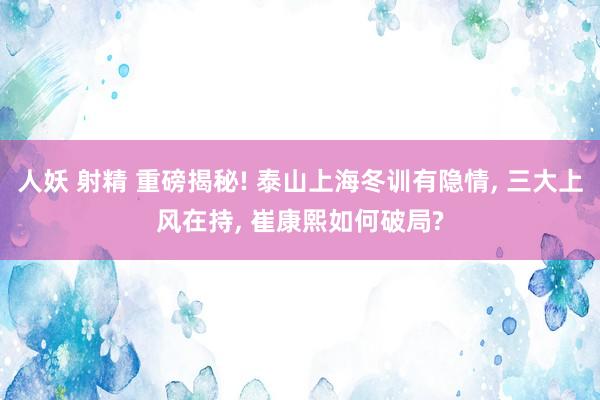 人妖 射精 重磅揭秘! 泰山上海冬训有隐情， 三大上风在持， 崔康熙如何破局?