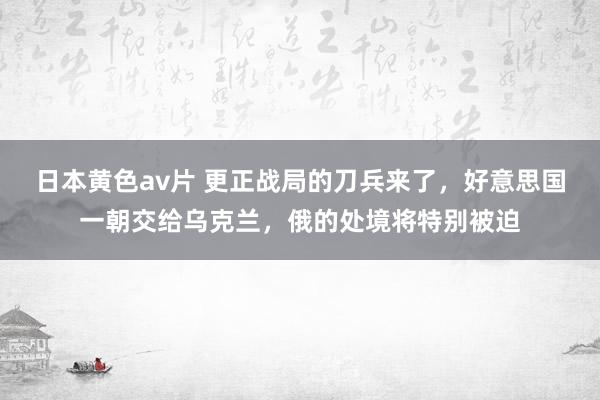 日本黄色av片 更正战局的刀兵来了，好意思国一朝交给乌克兰，俄的处境将特别被迫