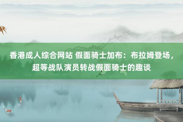 香港成人综合网站 假面骑士加布：布拉姆登场，超等战队演员转战假面骑士的趣谈