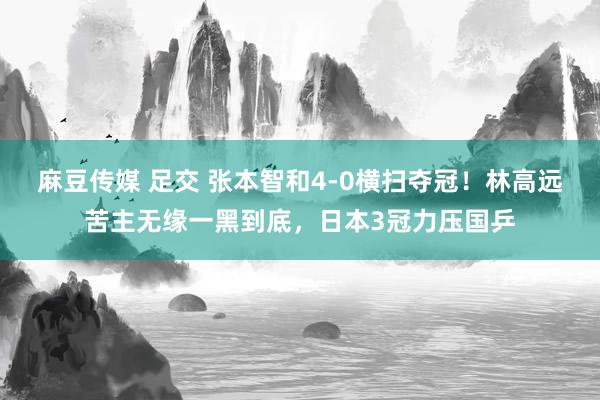 麻豆传媒 足交 张本智和4-0横扫夺冠！林高远苦主无缘一黑到底，日本3冠力压国乒