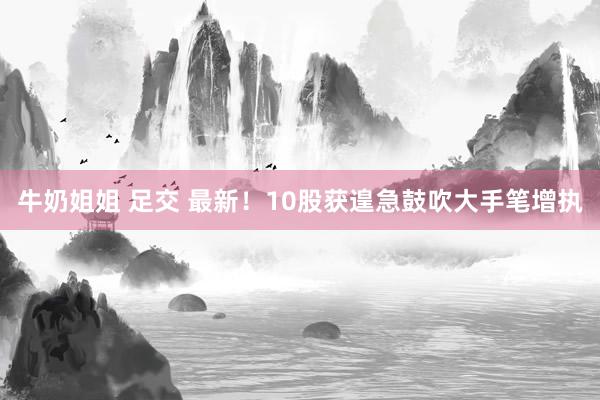 牛奶姐姐 足交 最新！10股获遑急鼓吹大手笔增执