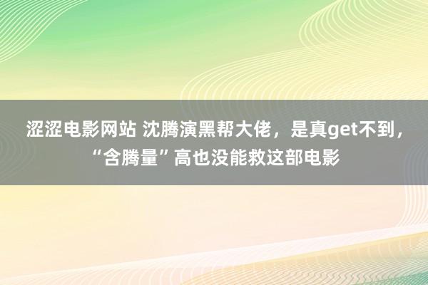 涩涩电影网站 沈腾演黑帮大佬，是真get不到，“含腾量”高也没能救这部电影