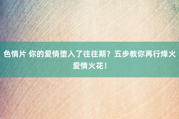 色情片 你的爱情堕入了往往期？五步教你再行烽火爱情火花！