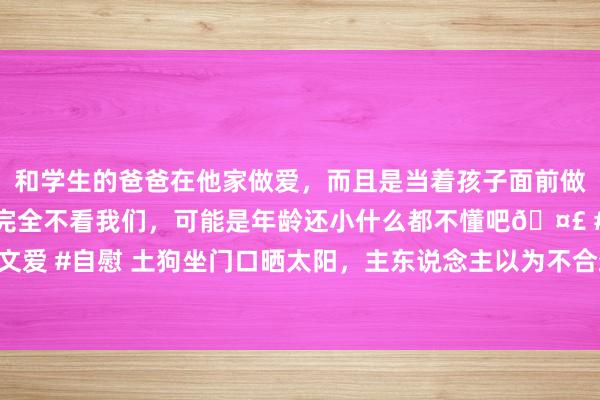 和学生的爸爸在他家做爱，而且是当着孩子面前做爱，太刺激了，孩子完全不看我们，可能是年龄还小什么都不懂吧🤣 #同城 #文爱 #自慰 土狗坐门口晒太阳，主东说念主以为不合劲，走近后看到令他笑喷的画面