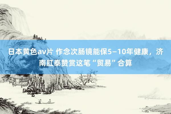 日本黄色av片 作念次肠镜能保5—10年健康，济南肛泰赞赏这笔“贸易”合算