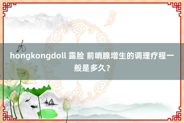 hongkongdoll 露脸 前哨腺增生的调理疗程一般是多久？