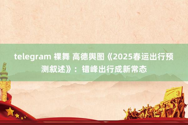 telegram 裸舞 高德舆图《2025春运出行预测叙述》：错峰出行成新常态