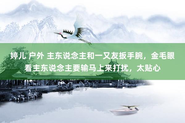 婷儿 户外 主东说念主和一又友扳手腕，金毛眼看主东说念主要输马上来打扰，太贴心