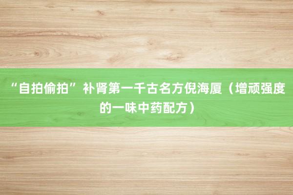 “自拍偷拍” 补肾第一千古名方倪海厦（增顽强度的一味中药配方）