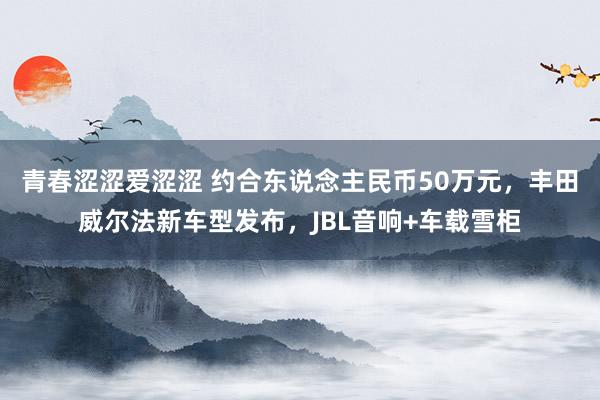 青春涩涩爱涩涩 约合东说念主民币50万元，丰田威尔法新车型发布，JBL音响+车载雪柜