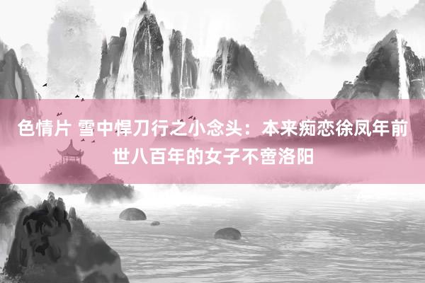 色情片 雪中悍刀行之小念头：本来痴恋徐凤年前世八百年的女子不啻洛阳