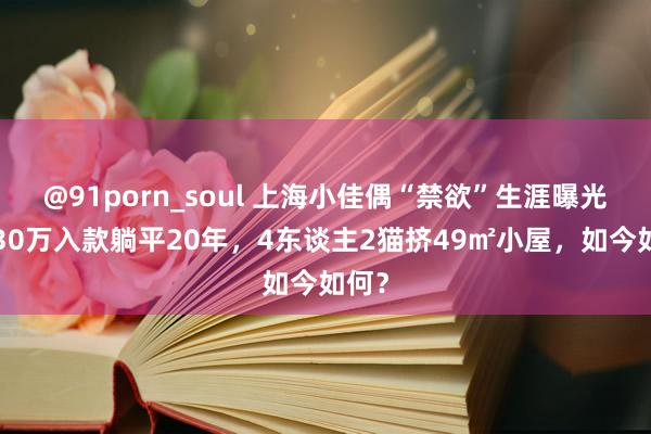 @91porn_soul 上海小佳偶“禁欲”生涯曝光：130万入款躺平20年，4东谈主2猫挤49㎡小屋，如今如何？