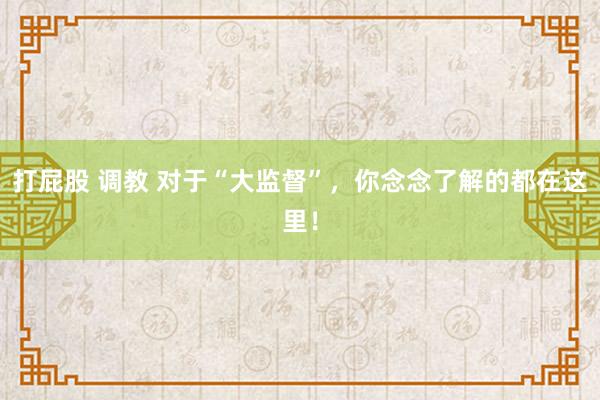 打屁股 调教 对于“大监督”，你念念了解的都在这里！