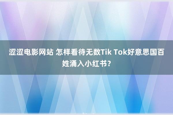 涩涩电影网站 怎样看待无数Tik Tok好意思国百姓涌入小红书？